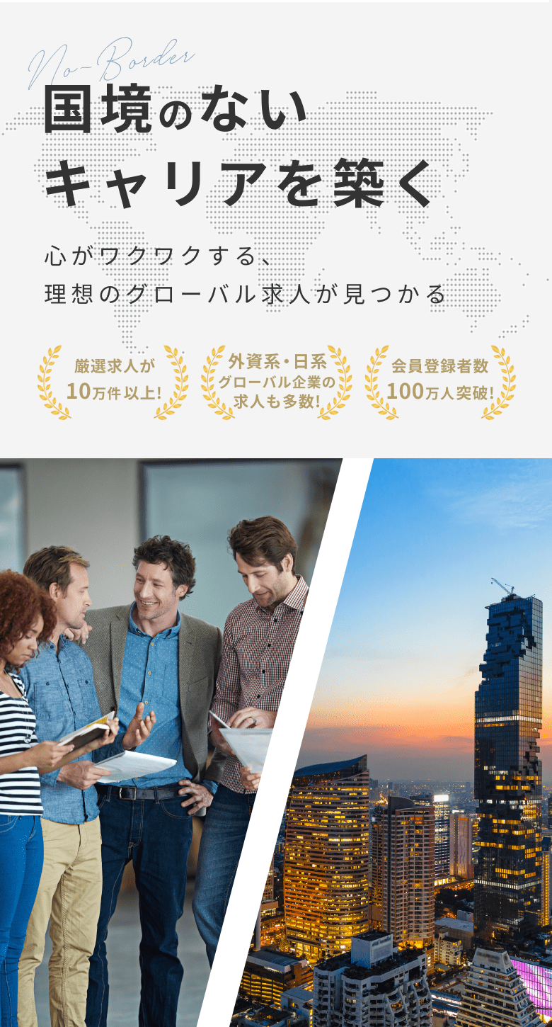 国境のないキャリアを築く　心がワクワクする、理想のグローバル求人が見つかる　会員登録者数100万人突破！　厳選求人が10万件以上！　外資系・日経グローバル企業の求人も多数！