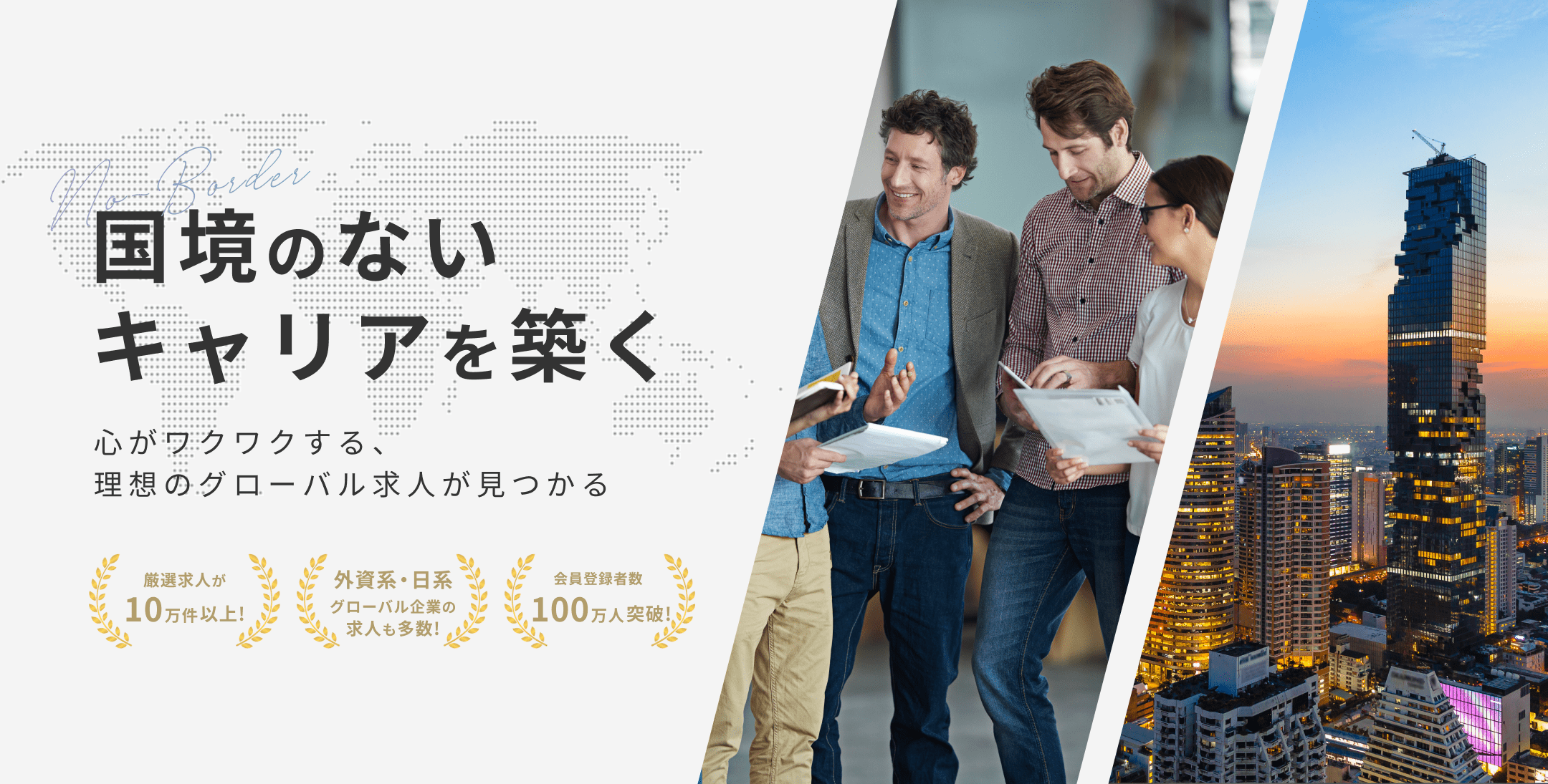 国境のないキャリアを築く　心がワクワクする、理想のグローバル求人が見つかる　会員登録者数100万人突破！　厳選求人が10万件以上！　外資系・日経グローバル企業の求人も多数！