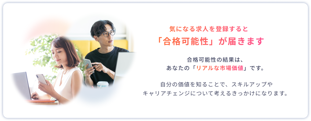 気になる求人を登録すると「合格可能性」が届きます 合格可能性の結果は、あなたの「リアルな市場価値」です。自分の価値を知ることで、スキルアップやキャリアチェンジについて考えるきっかけになります。