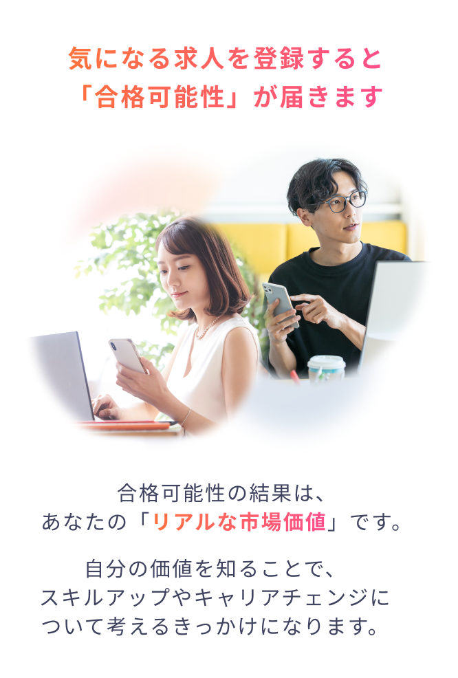 気になる求人を登録すると「合格可能性」が届きます 合格可能性の結果は、あなたの「リアルな市場価値」です。自分の価値を知ることで、スキルアップやキャリアチェンジについて考えるきっかけになります。