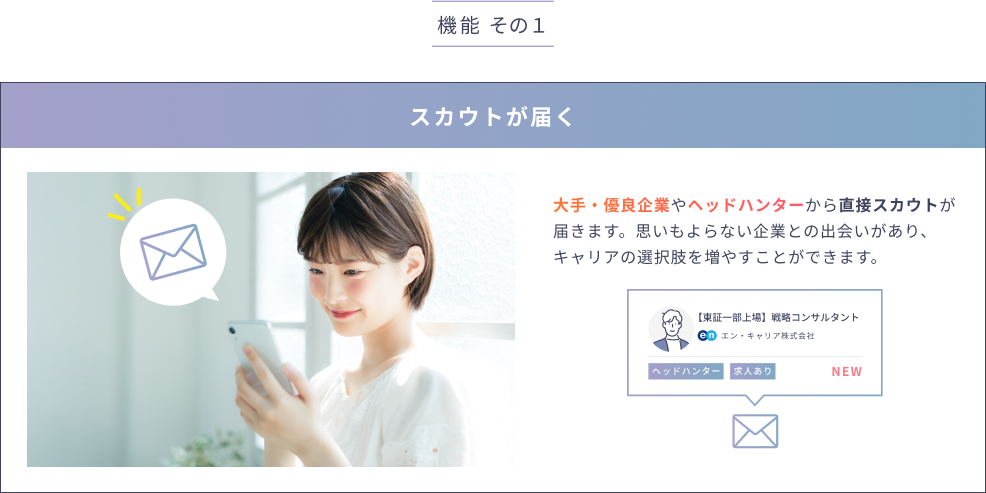 大手・優良企業やヘッドハンターから直接スカウトが届きます。思いもよらない企業との出会いがあり、キャリアの選択肢を増やすことができます。